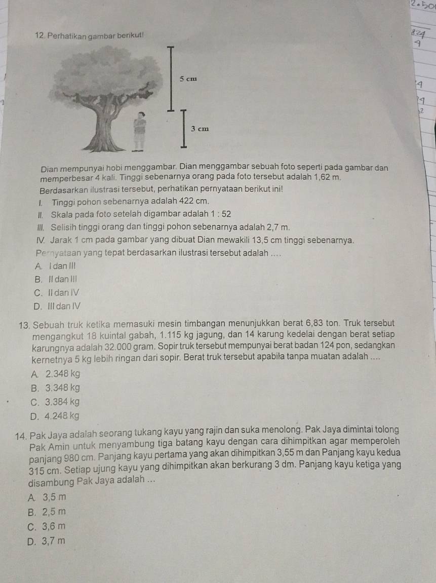 Perhatikan gambar berikut!
Dian mempunyai hobi menggambar. Dian menggambar sebuah foto seperti pada gambar dan
memperbesar 4 kali. Tinggi sebenarnya orang pada foto tersebut adalah 1,62 m.
Berdasarkan ilustrasi tersebut, perhatikan pernyataan berikut ini!
1. Tinggi pohon sebenarnya adalah 422 cm.
II. Skala pada foto setelah digambar adalah 1:52
III. Selisih tinggi orang dan tinggi pohon sebenarnya adalah 2,7 m.
IV Jarak 1 cm pada gambar yang dibuat Dian mewakili 13,5 cm tinggi sebenarnya.
Pernyataan yang tepat berdasarkan ilustrasi tersebut adalah ....
A. I dan III
B. II dan III
C. II dan IV
D. III dan IV
13. Sebuah truk ketika memasuki mesin timbangan menunjukkan berat 6,83 ton. Truk tersebut
mengangkut 18 kuintal gabah, 1.115 kg jagung, dan 14 karung kedelai dengan berat setiap
karungnya adalah 32.000 gram. Sopir truk tersebut mempunyai berat badan 124 pon, sedangkan
kernetnya 5 kg lebih ringan dari sopir. Berat truk tersebut apabiła tanpa muatan adalah ....
A. 2.348 kg
B. 3.348 kg
C. 3.384 kg
D. 4.248 kg
14. Pak Jaya adalah seorang tukang kayu yang rajin dan suka menolong. Pak Jaya dimintai tolong
Pak Amin untuk menyambung tiga batang kayu dengan cara dihimpitkan agar memperoleh
panjang 980 cm. Panjang kayu pertama yang akan dihimpitkan 3,55 m dan Panjang kayu kedua
315 cm. Setiap ujung kayu yang dihimpitkan akan berkurang 3 dm. Panjang kayu ketiga yang
disambung Pak Jaya adalah ...
A. 3,5 m
B. 2,5 m
C. 3,6 m
D. 3,7 m