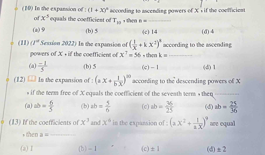 (10) In the expansion of : (1+x)^n according to ascending powers of X , if the coefficient
of x^5 equals the coefficient of T_10 , then n= _
(a) 9 (b) 5 (c) 14 (d) 4
(11) (1^(st) Session 2022) In the expansion of ( 1/X +kx^2)^8 according to the ascending
powers of X , if the coefficient of x^7=56 , then k= _
(a)  (-1)/5  (b) 5 (c) -1 (d) 1
(12) In the expansion of : (ax+ 1/bX )^10 according to the descending powers of X
, if the term free of X equals the coefficient of the seventh term , then_
(a) ab= 6/5  (b) ab= 5/6  (c) ab= 36/25  (d) ab= 25/36 
(13) If the coefficients of chi^3 and x^6 in the expansion of : (ax^2+ 1/ax )^9 are equal
, then a= _
(a) I (b) - 1 (c) ± 1 (d) ± 2