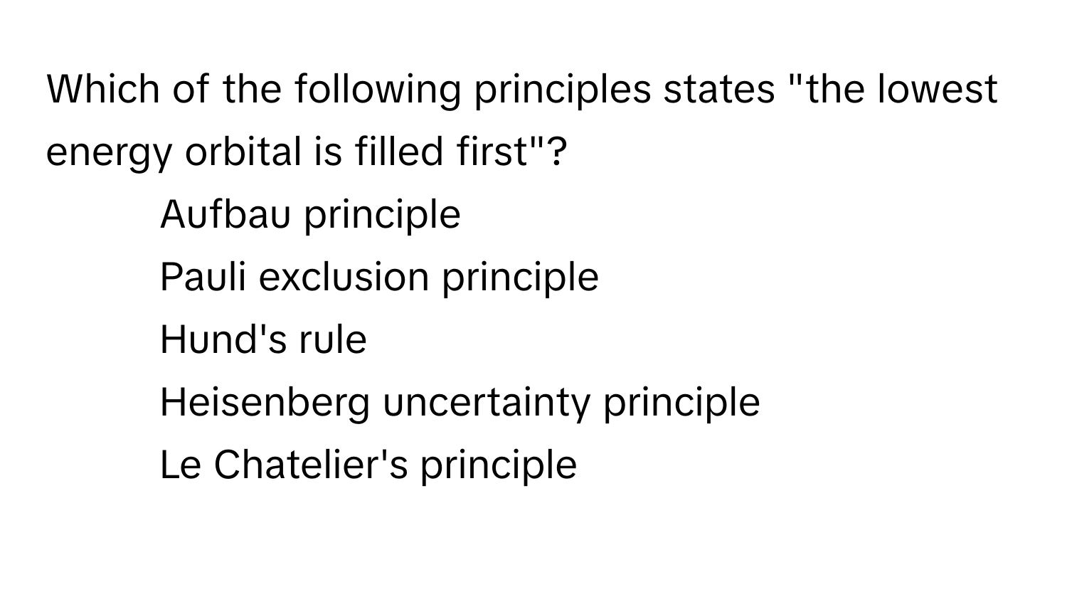 Which of the following principles states "the lowest energy orbital is filled first"? 
* Aufbau principle
* Pauli exclusion principle
* Hund's rule
* Heisenberg uncertainty principle
* Le Chatelier's principle