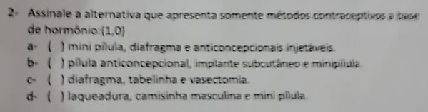 2- Assinale a alternativa que apresenta somente métodos contraceptivos a base
de hormônio: (1,0)
a-  ) mini pílula, diafragma e anticoncepcionais injetáveis.
b ( ) pílula anticoncepcional, implante subcutâneo e minipílula.
c( ) diafragma, tabelinha e vasectomía.
d- ( ) laqueadura, camisinha masculina e mini pílula.