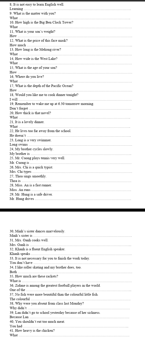 8, It is not easy to learn English well.
Learning_
9. What is the matter with you?
What_
10, How high is the Big Ben Clock Tower?
What_
11, What is your son’s weight?
How_
12, What is the price of this face mask?
How much_
13, How long is the Mekong river?
What_
14, How wide is the West Lake?
What_
15, What is the age of your son?
How_
16, Where do you live?
What_
17, What is the depth of the Pacific Ocean?
How_
18, Would you like me to cook dinner tonight?
I will_
19, Remember to wake me up at 6.30 tomorrow morning.
Don’t forget_
20, How thick is that novel?
What_
21, It is a lovely dinner.
What_
22, He lives too far away from the school.
He doesn't_
23, Long is a very swimmer.
Long swims_
24, My brother cycles slowly.
My brother is_
25, Mr. Cuong plays tennis very well.
Mr. Cuong is_
26, Mrs. Chi is a quick typist.
Mrs. Chi types_
27, Thoa sings smoothly.
Thoa is_
28, Miss. An is a fast runner.
Miss. An runs ._
29, Mr. Hung is a safe driver.
Mr. Hung drives_
30, Minh’s sister dances marvelously.
Minh's sister is_
31, Mrs. Oanh cooks well.
Mrs. Oanh is_
32, Khanh is a fluent English speaker.
Khanh speaks_
33, It is not necessary for you to finish the work today.
You don't have_
34, I like roller skating and my brother does, too.
Both_
35, How much are these rackets?
What is_
36, Zidane is among the greatest football players in the world.
One of the_
37, No fish were more beautiful than the colourful little fish.
The colourful_
38, Why were you absent from class last Monday?
Why didn't_
39, Lan didn’t go to school yesterday because of her sickness.
Because Lan_
40, You shouldn’t eat too much meat.
You had_
41, How heavy is the chicken?
What_