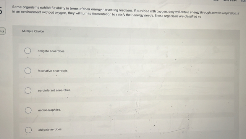 Some organisms exhibit flexibility in terms of their energy harvesting reactions. If provided with oxygen, they will obtain energy through aerobic respiration. If
in an environment without oxygen, they will turn to fermentation to satisfy their energy needs. These organisms are classifled as
: 13 Multiple Choice
obligate anaerobes.
facultative anaerobés.
aerotolerant anaerobes.
microaerophiles.
obligate aerobes.