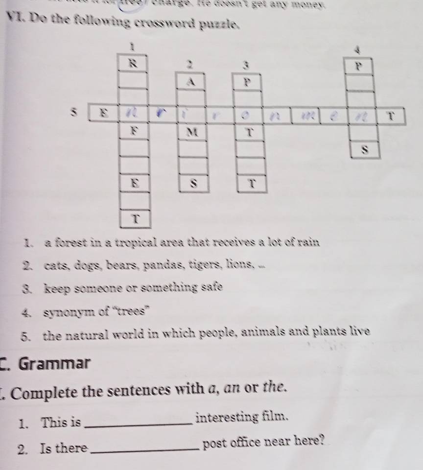 charge. He doesn't get any money. 
VI. Do the following crossword puzzle. 
L. a forest in a tropical area that receives a lot of rain 
2. cats, dogs, bears, pandas, tigers, lions, ... 
3. keep someone or something safe 
4. synonym of “trees” 
5. the natural world in which people, animals and plants live 
C. Grammar 
L Complete the sentences with a, an or the. 
1. This is _interesting film. 
2. Is there _post office near here?