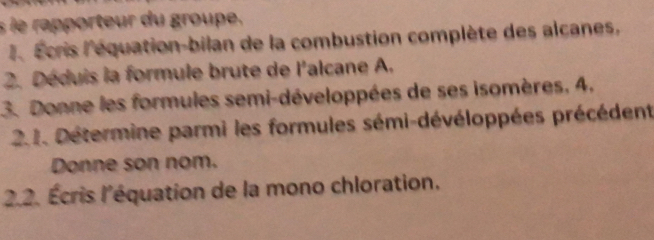 le rapporteur du groupe. 
l Écris l'équation-bilan de la combustion complète des alcanes, 
2. Déduis la formule brute de l'alcane A. 
3. Donne les formules semi-développées de ses isomères, 4. 
2.1. Détermine parmi les formules sémi-dévéloppées précédent 
Donne son nom. 
2.2. Écris l'équation de la mono chloration.