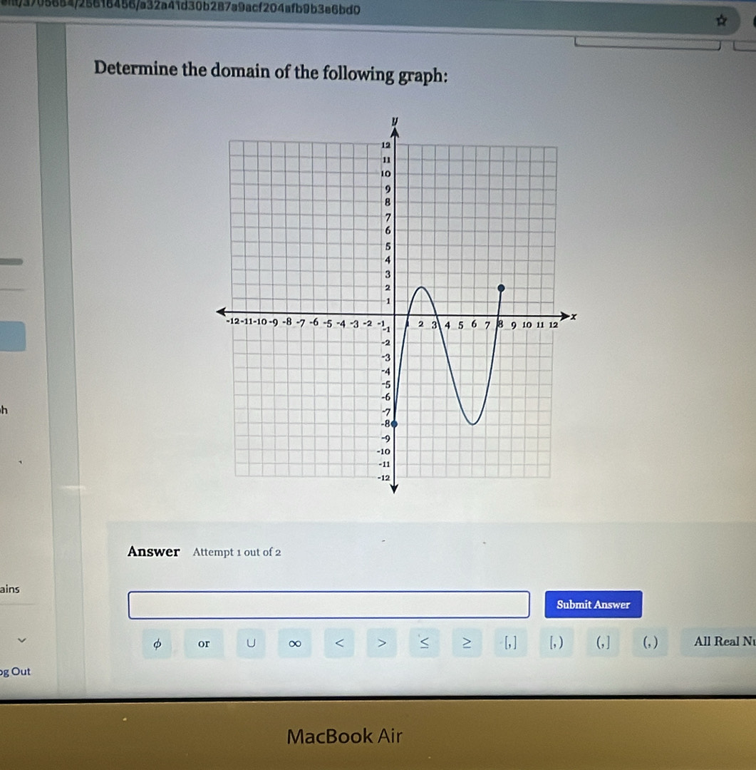 ei/3705654/25616456/a32a41d30b287a9acf204afb9b3e6bd0 
Determine the domain of the following graph: 
h 
Answer Attempt 1 out of 2 
ains 
Submit Answer
φ or ∞ < > S > [, ] [, ) (, ] (, ) All Real N 
g Out 
MacBook Air