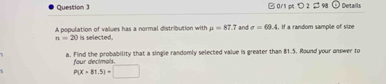 □ 0/1 pt つ 2$ 98 G Details 
A population of values has a normal distribution with mu =87.7 and sigma =69.4. If a random sample of size
n=20 is selected, 
a. Find the probability that a single randomly selected value is greater than 81.5. Round your answer to 
four decimals 
S P(X>81.5)=□