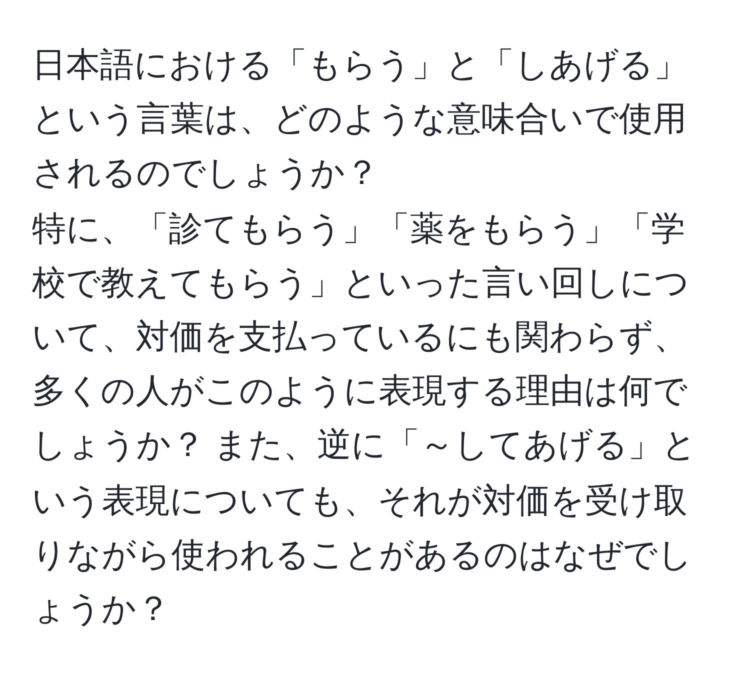 日本語における「もらう」と「しあげる」という言葉は、どのような意味合いで使用されるのでしょうか？  
特に、「診てもらう」「薬をもらう」「学校で教えてもらう」といった言い回しについて、対価を支払っているにも関わらず、多くの人がこのように表現する理由は何でしょうか？ また、逆に「～してあげる」という表現についても、それが対価を受け取りながら使われることがあるのはなぜでしょうか？