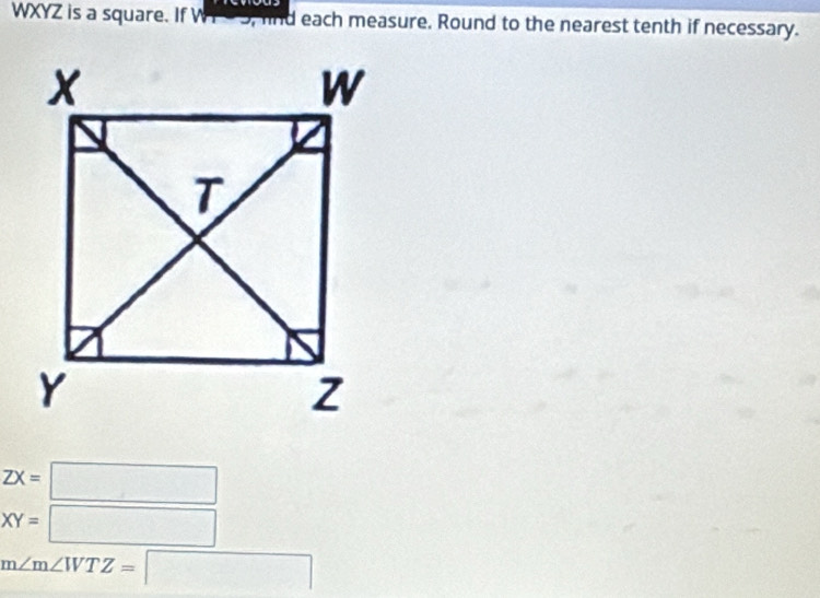 WXYZ is a square. If WY93, fnd each measure. Round to the nearest tenth if necessary.
ZX=□
XY=□
m∠ m∠ WTZ=□