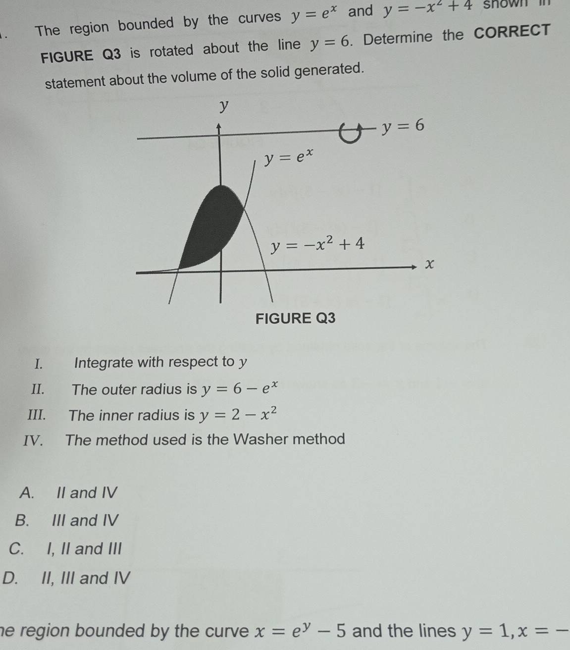 The region bounded by the curves y=e^x and y=-x^2+4 snown in  
FIGURE Q3 is rotated about the line y=6. Determine the CORRECT
statement about the volume of the solid generated.
I. Integrate with respect to y
II. The outer radius is y=6-e^x
III. The inner radius is y=2-x^2
IV. The method used is the Washer method
A. II and IV
B. III and IV
C. I, II and III
D. II, III and IV
he region bounded by the curve . x=e^y-5 and the lines y=1,x=-