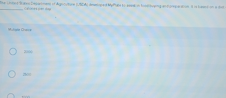 The United States Department of Agriculture (USDA) developed MyPlate to assist in food buying and preparation. It is based on a diet
_calories per day.
Multiple Choice
2000
2500
1000