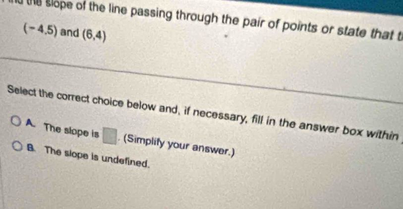 the slope of the line passing through the pair of points or state that t
(-4.5) and (6,4)
Select the correct choice below and, if necessary, fill in the answer box within
A. The slope is □ (Simplify your answer.)
B The slope is undefined.