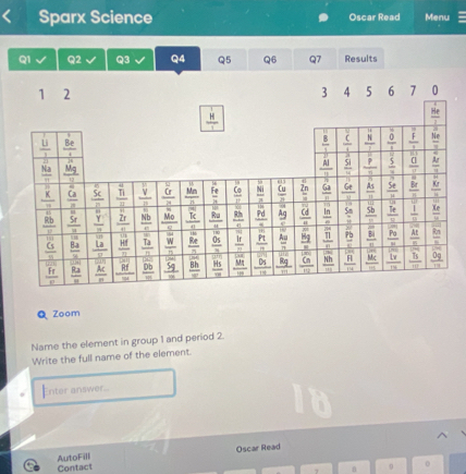 Sparx Science Oscar Read Menu
Q1 Q2 Q3 Q4 Q5 Q6 Q7 Results
O Zoom
Name the element in group 1 and period 2.
Write the full name of the element.
Enter answer.
Contact AutoFill Oscar Read
o
n