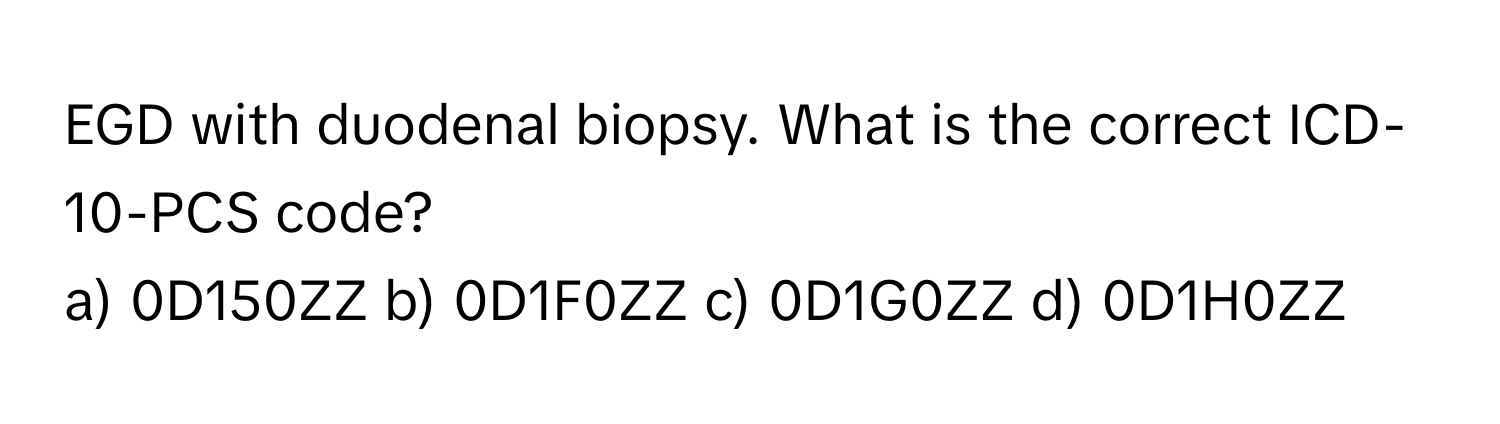 EGD with duodenal biopsy. What is the correct ICD-10-PCS code?

a) 0D150ZZ b) 0D1F0ZZ c) 0D1G0ZZ d) 0D1H0ZZ