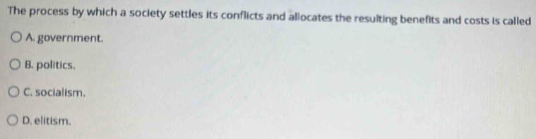 The process by which a society settles its conflicts and allocates the resulting benefits and costs is called
A. government.
B. politics.
C. socialism.
D. elitism.