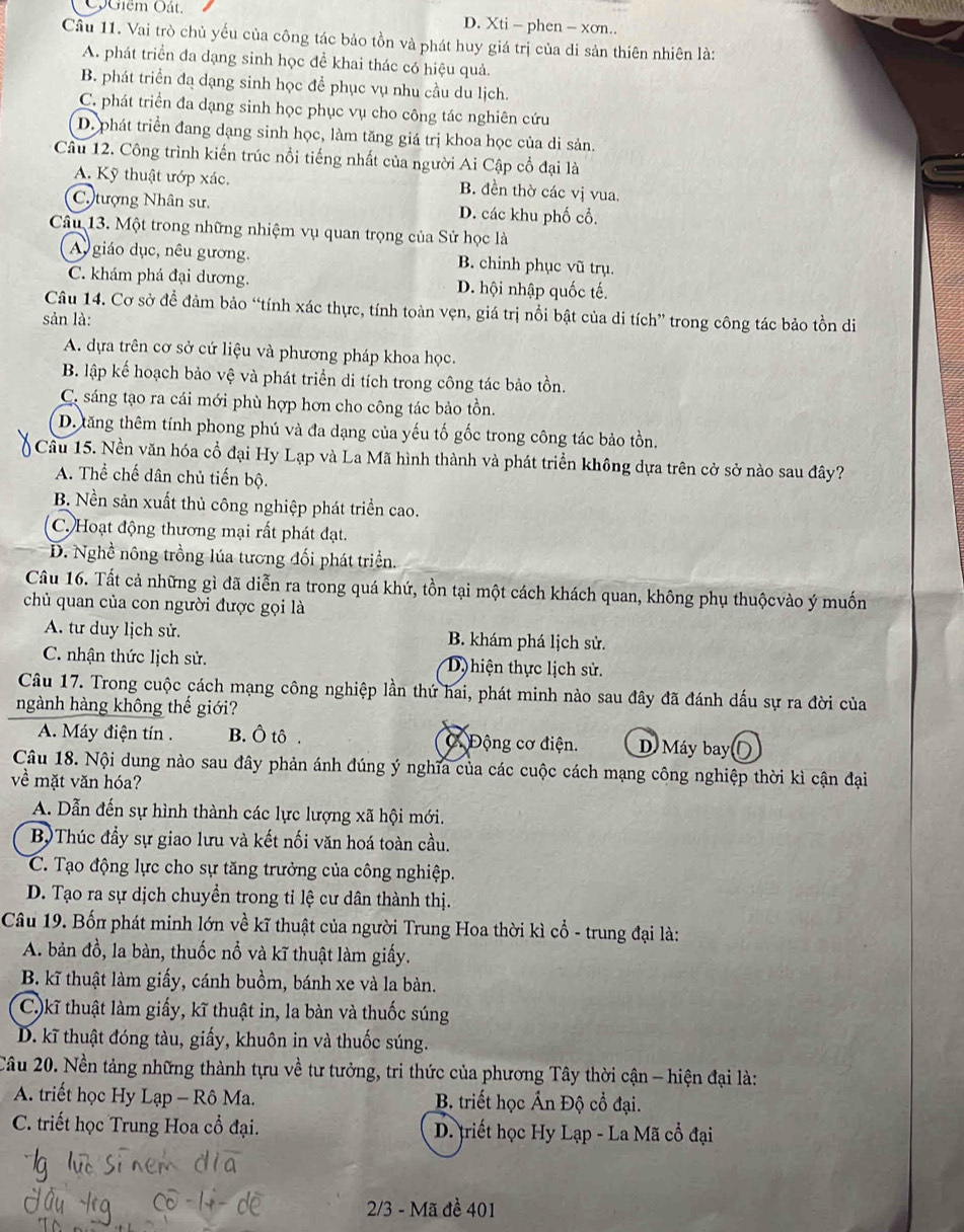 ộGiêm Oát. D. Xti - phen - xơn..
Cầu 11. Vai trò chủ yếu của công tác bảo tồn và phát huy giá trị của di sản thiên nhiên là:
A. phát triển đa dạng sinh học đề khai thác có hiệu quả.
B. phát triển đạ dạng sinh học để phục vụ nhu cầu du lịch.
C. phát triển đa dạng sinh học phục vụ cho công tác nghiên cứu
D. phát triển đang dạng sinh học, làm tăng giá trị khoa học của di sản.
Câu 12. Công trình kiến trúc nổi tiếng nhất của người Ai Cập cổ đại là
A. Kỹ thuật ướp xác. B. đền thờ các vị vua.
C tượng Nhân sư. D. các khu phố cổ.
Câu 13. Một trong những nhiệm vụ quan trọng của Sử học là
A giáo dục, nêu gương. B. chinh phục vũ trụ.
C. khám phá đại dương. D. hội nhập quốc tế.
Câu 14. Cơ sở để đảm bảo “tính xác thực, tính toàn vẹn, giá trị nổi bật của di tích” trong công tác bảo tồn di
sản là:
A. dựa trên cơ sở cứ liệu và phương pháp khoa học.
B. lập kế hoạch bảo vệ và phát triển di tích trong công tác bảo tồn.
C. sáng tạo ra cái mới phù hợp hơn cho công tác bảo tồn.
D. tăng thêm tính phong phú và đa dạng của yếu tố gốc trong công tác bảo tồn.
Câu 15. Nền văn hóa cổ đại Hy Lạp và La Mã hình thành và phát triển không dựa trên cở sở nào sau đây?
A. Thể chế dân chủ tiến bộ.
B. Nền sản xuất thủ công nghiệp phát triển cao.
C. Hoạt động thương mại rất phát đạt.
D. Nghề nông trồng lúa tương đối phát triển.
Câu 16. Tất cả những gì đã diễn ra trong quá khứ, tồn tại một cách khách quan, không phụ thuộcvào ý muốn
chủ quan của con người được gọi là
A. tư duy lịch sử. B. khám phá lịch sử.
C. nhận thức lịch sử. D) hiện thực lịch sử.
Câu 17. Trong cuộc cách mạng công nghiệp lần thứ hai, phát minh nào sau đây đã đánh dấu sự ra đời của
ngành hàng không thế giới?
A. Máy điện tín . B. Ô tô . C Động cơ điện. D. Máy bay
Câu 18. Nội dung nào sau đây phản ánh đúng ý nghĩa của các cuộc cách mạng công nghiệp thời kì cận đại
về mặt văn hóa?
A. Dẫn đến sự hình thành các lực lượng xã hội mới.
BộThúc đầy sự giao lưu và kết nối văn hoá toàn cầu.
C. Tạo động lực cho sự tăng trưởng của công nghiệp.
D. Tạo ra sự dịch chuyển trong tỉ lệ cư dân thành thị.
Câu 19. Bốn phát minh lớn về kĩ thuật của người Trung Hoa thời kì cổ - trung đại là:
A. bản đồ, la bàn, thuốc nổ và kĩ thuật làm giấy.
B. kĩ thuật làm giấy, cánh buồm, bánh xe và la bàn.
C)kĩ thuật làm giấy, kĩ thuật in, la bàn và thuốc súng
D. kĩ thuật đóng tàu, giấy, khuôn in và thuốc súng.
Câu 20. Nền tảng những thành tựu về tư tưởng, tri thức của phương Tây thời cận - hiện đại là:
A. triết học Hy Lạp - Rô Ma.  B. triết học Ấn Độ cổ đại.
C. triết học Trung Hoa cổ đại.  D. triết học Hy Lạp - La Mã cổ đại
2/3 - Mã đề 401