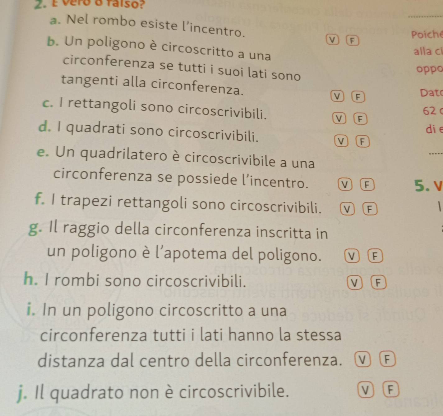 É vero o falso?
a. Nel rombo esiste l’incentro.
M F
Poiche
b. Un poligono è circoscritto a una
alla ci
circonferenza se tutti i suoi lati sono
oppo
tangenti alla circonferenza.
V F
Dato
c. I rettangoli sono circoscrivibili. VF
62 c
die
d. I quadrati sono circoscrivibili.
V F
_
e. Un quadrilatero è circoscrivibile a una
circonferenza se possiede l’incentro. VF 5. v
f. I trapezi rettangoli sono circoscrivibili. VF

g. Il raggio della circonferenza inscritta in
un poligono è l’apotema del poligono. VF
h. I rombi sono circoscrivibili. V F
i. In un poligono circoscritto a una
circonferenza tutti i lati hanno la stessa
distanza dal centro della circonferenza. ⓥ Œ
j. Il quadrato non è circoscrivibile.
V F