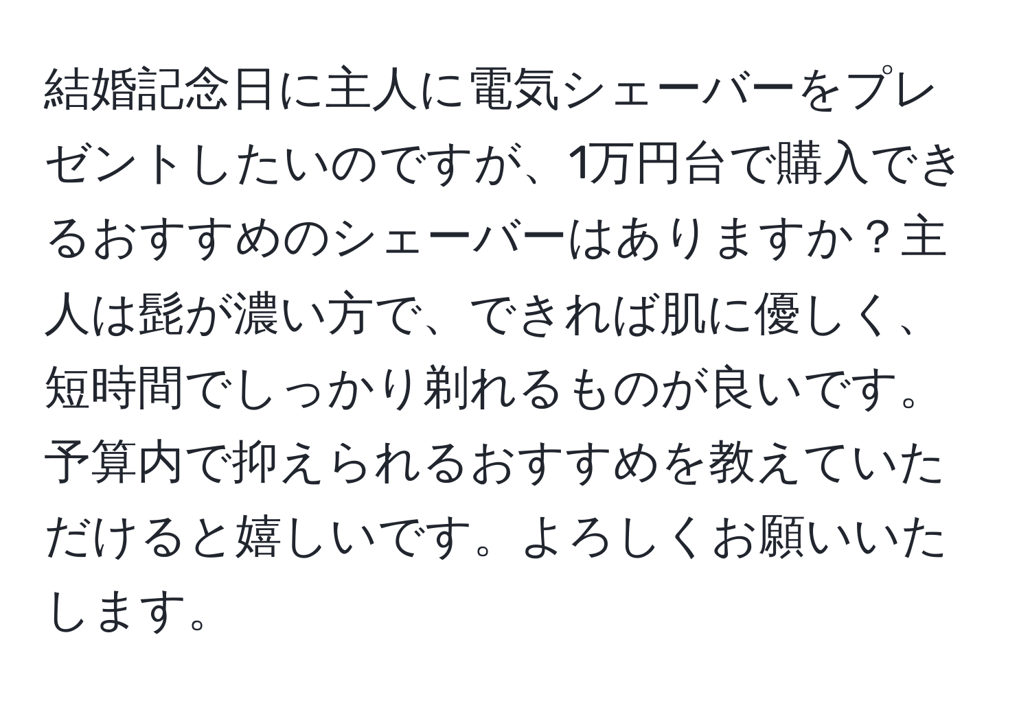 結婚記念日に主人に電気シェーバーをプレゼントしたいのですが、1万円台で購入できるおすすめのシェーバーはありますか？主人は髭が濃い方で、できれば肌に優しく、短時間でしっかり剃れるものが良いです。予算内で抑えられるおすすめを教えていただけると嬉しいです。よろしくお願いいたします。