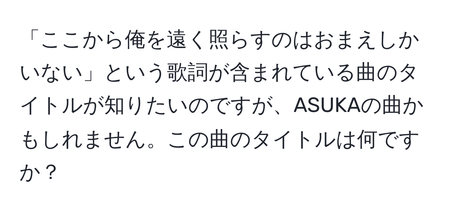 「ここから俺を遠く照らすのはおまえしかいない」という歌詞が含まれている曲のタイトルが知りたいのですが、ASUKAの曲かもしれません。この曲のタイトルは何ですか？