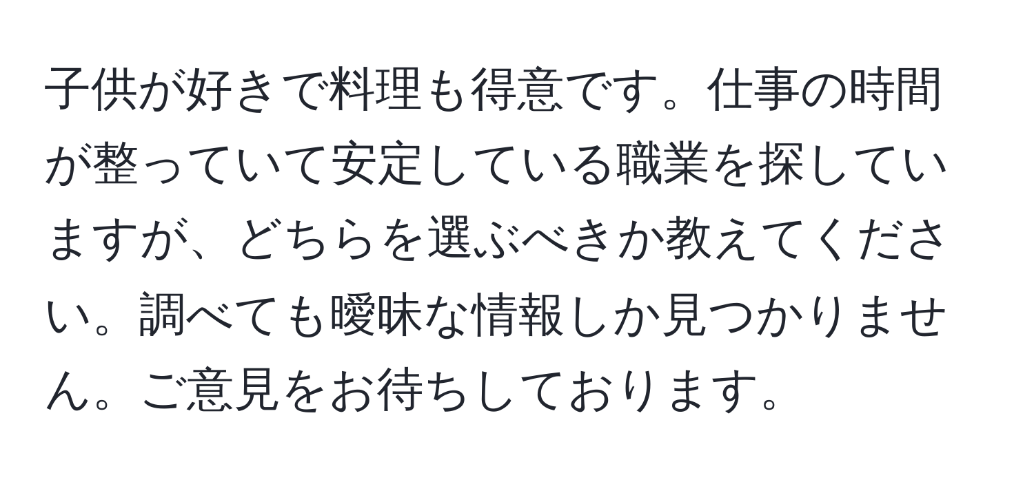 子供が好きで料理も得意です。仕事の時間が整っていて安定している職業を探していますが、どちらを選ぶべきか教えてください。調べても曖昧な情報しか見つかりません。ご意見をお待ちしております。