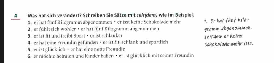 4Was hat sich verändert? Schreiben Sie Sätze mit seit(dem) wie im Beispiel. 
1. er hat fünf Kilogramm abgenommen • er isst keine Schokolade mehr 1. Er hat fünf Kilo- 
2. er fühlt sich wohler • er hat fünf Kilogramm abgenommen gramm abgenommen, 
3. er ist fit und treibt Sport • er ist schlanker 
seitdem er keine 
4. er hat eine Freundin gefunden • er ist fit, schlank und sportlich 
5. er ist glücklich• er hat eine nette Freundin Schokolade mehr isst. 
6. er möchte heiraten und Kinder haben • er ist glücklich mit seiner Freundin