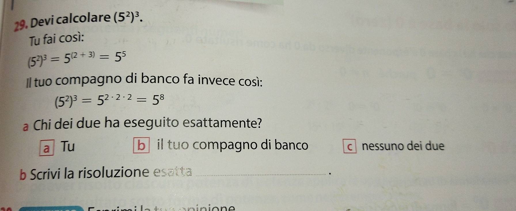 Devi calcolare (5^2)^3. 
Tu fai così:
(5^2)^3=5^((2+3))=5^5
Il tuo compagno di banco fa invece così:
(5^2)^3=5^(2· 2· 2)=5^8
a Chi dei due ha eseguito esattamente?
a Tu b il tuo compagno di banco c nessuno dei due
b Scrivi la risoluzione esatta_
.
ninione