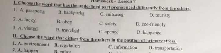 Hömework - Lesson 7
I. Choose the word that has the underlined part pronounced differently from the others:
1. A. passports B. backpacks C. suitcases D. tourists
2. A. lucky B. obey C. safety D. eco-friendly
3. A. visited B. travelled C. opened D. happened
II. Choose the word that differs from the others in the position of primary stress:
1. A. environment B. regulation C. information D. transportation
2. A. happen B eniov