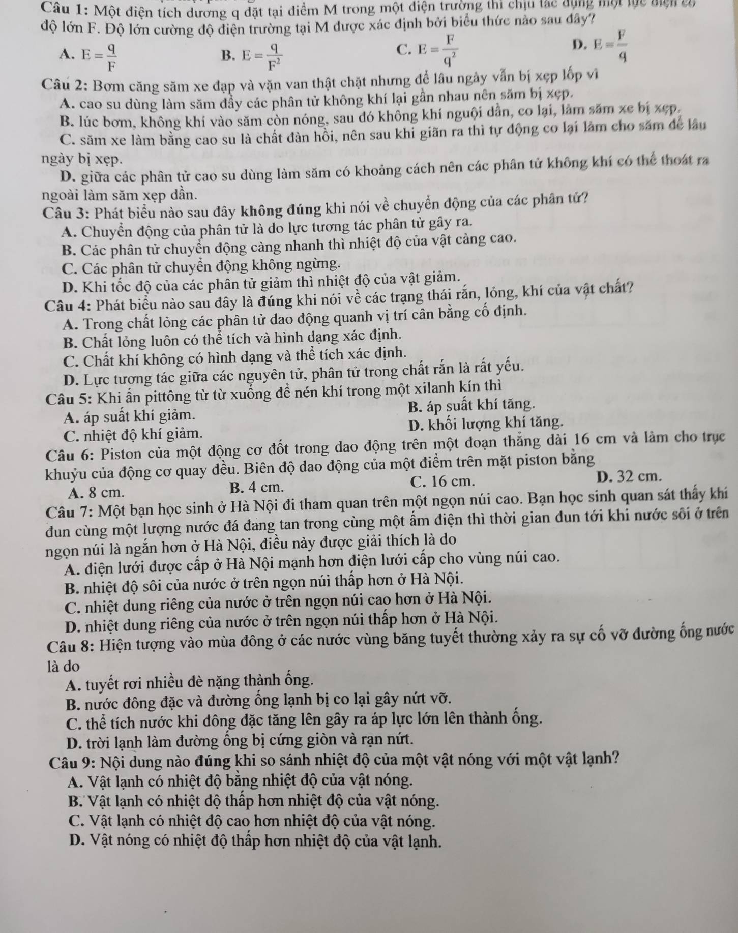 Một điện tích dương q đặt tại điểm M trong một diện trường thi chịu tạc dụng một lực miện cơ
độ lớn F. Độ lớn cường độ điện trường tại M được xác định bởi biểu thức nào sau đây?
A. E= q/F  E= q/F^2 
D.
B.
C. E= F/q^2  E= F/q 
Câu 2: Bơm căng săm xe đạp và vặn van thật chặt nhưng để lâu ngày vẫn bị xẹp lốp vì
A. cao su dùng làm săm đầy các phân tử không khí lại gần nhau nên săm bị xẹp.
B. lúc bơm, không khí vào săm còn nóng, sau đó không khí nguội dân, co lại, làm săm xe bị xẹp,
C. săm xe làm bằng cao su là chất đàn hồi, nên sau khi giãn ra thì tự động co lại làm cho săm để lâu
ngày bị xẹp.
D. giữa các phân tử cao su dùng làm săm có khoảng cách nên các phân tử không khí có thể thoát ra
ngoài làm săm xẹp dần.
Câu 3: Phát biểu nào sau đây không đúng khi nói về chuyển động của các phân tử?
A. Chuyển động của phân tử là do lực tương tác phân tử gây ra.
B. Các phân tử chuyển động càng nhanh thì nhiệt độ của vật cảng cao.
C. Các phân tử chuyển động không ngừng.
D. Khi tốc độ của các phân tử giảm thì nhiệt độ của vật giảm.
Câu 4: Phát biểu nào sau đây là đúng khi nói về các trạng thái rắn, lỏng, khí của vật chất?
A. Trong chất lỏng các phân tử dao động quanh vị trí cân bằng cố định.
B. Chất lỏng luôn có thể tích và hình dạng xác định.
C. Chất khí không có hình dạng và thể tích xác định.
D. Lực tương tác giữa các nguyên tử, phân tử trong chất rắn là rất yếu.
Câu 5: Khi ẩn pittông từ từ xuống để nén khí trong một xilanh kín thì
A. áp suất khí giảm. B. áp suất khí tăng.
C. nhiệt độ khí giảm. D. khối lượng khí tăng.
Câu 6: Piston của một động cơ đốt trong dao động trên một đoạn thắng dài 16 cm và làm cho trục
khuỷu của động cơ quay đều. Biên độ dao động của một điểm trên mặt piston bằng
C. 16 cm. D. 32 cm.
A. 8 cm. B. 4 cm.
Câu 7: Một bạn học sinh ở Hà Nội đi tham quan trên một ngọn núi cao. Bạn học sinh quan sát thấy khí
dun cùng một lượng nước đá đang tan trong cùng một ẩm điện thì thời gian đun tới khi nước sối ở trên
ngọn núi là ngắn hơn ở Hà Nội, điều này được giải thích là do
A. điện lưới được cấp ở Hà Nội mạnh hơn điện lưới cấp cho vùng núi cao.
B. nhiệt độ sôi của nước ở trên ngọn núi thấp hơn ở Hà Nội.
C. nhiệt dung riêng của nước ở trên ngọn núi cao hơn ở Hà Nội.
D. nhiệt dung riêng của nước ở trên ngọn núi thấp hơn ở Hà Nội.
Câu 8: Hiện tượng vào mùa đông ở các nước vùng băng tuyết thường xảy ra sự cố vỡ đường ống nước
là do
A. tuyết rơi nhiều đè nặng thành ống.
B. nước đông đặc và đường ổng lạnh bị co lại gây nứt vỡ.
C. thể tích nước khi đông đặc tăng lên gây ra áp lực lớn lên thành ống.
D. trời lạnh làm đường ồng bị cứng giòn và rạn nứt.
Câu 9: Nội dung nào đúng khi so sánh nhiệt độ của một vật nóng với một vật lạnh?
A. Vật lạnh có nhiệt độ bằng nhiệt độ của vật nóng.
B Vật lạnh có nhiệt độ thấp hơn nhiệt độ của vật nóng.
C. Vật lạnh có nhiệt độ cao hơn nhiệt độ của vật nóng.
D. Vật nóng có nhiệt độ thấp hơn nhiệt độ của vật lạnh.