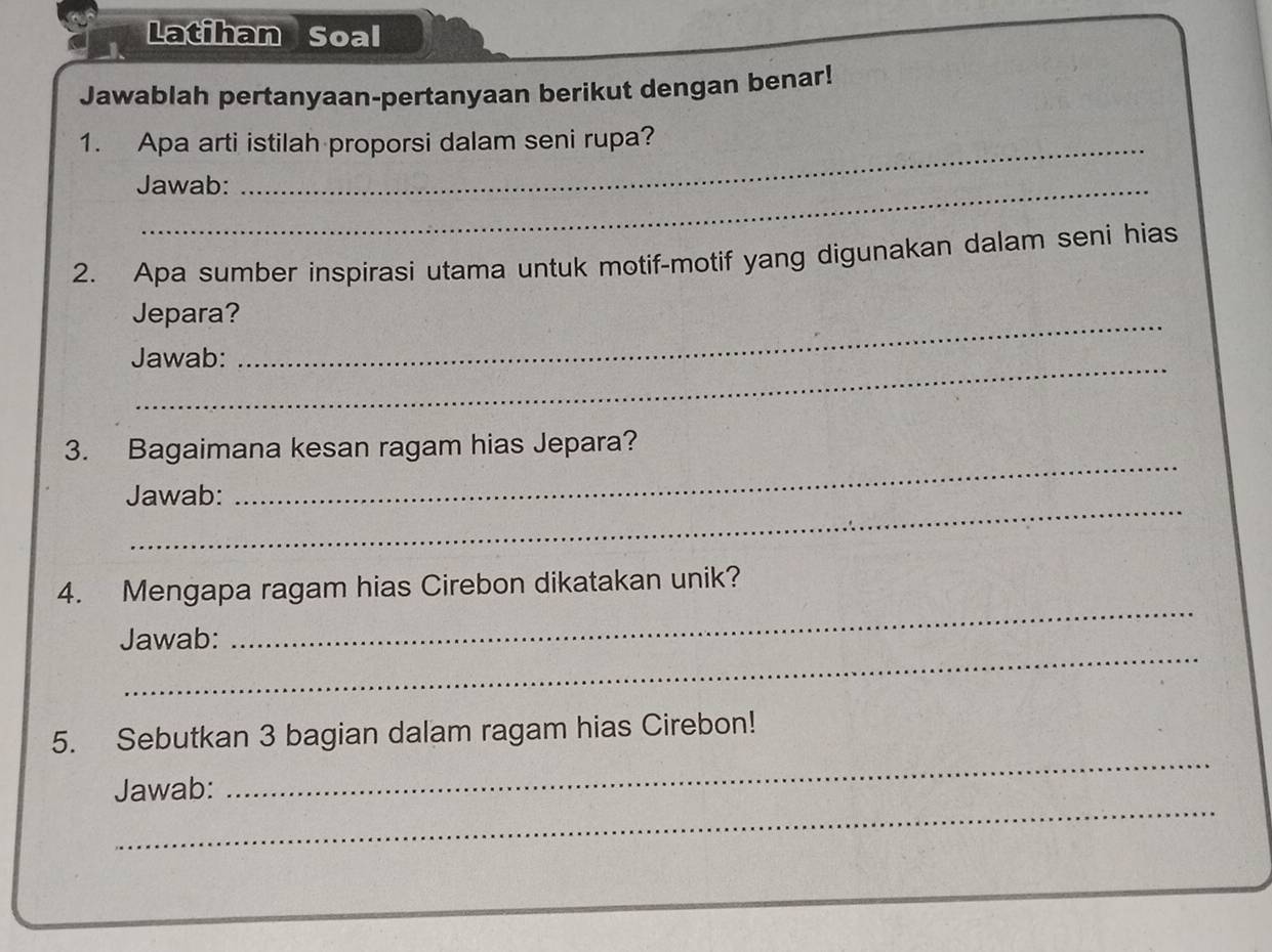 Latihan Soal 
Jawablah pertanyaan-pertanyaan berikut dengan benar! 
1. Apa arti istilah proporsi dalam seni rupa? 
Jawab: 
2. Apa sumber inspirasi utama untuk motif-motif yang digunakan dalam seni hias 
Jepara?_ 
Jawab: 
3. Bagaimana kesan ragam hias Jepara? 
_ 
Jawab: 
_ 
_ 
4. Mengapa ragam hias Cirebon dikatakan unik? 
_ 
Jawab: 
_ 
5. Sebutkan 3 bagian dalam ragam hias Cirebon! 
_ 
Jawab: