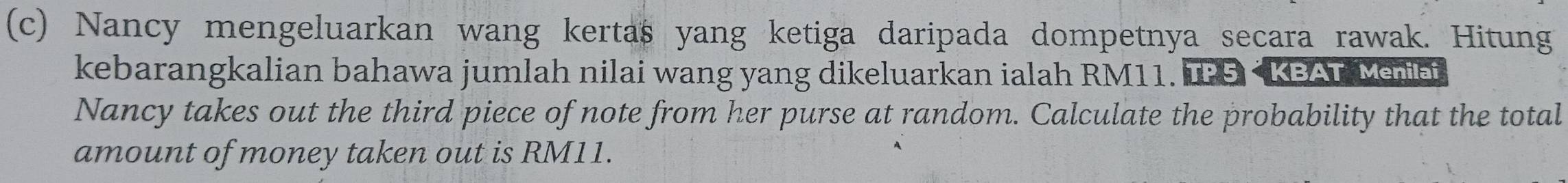 Nancy mengeluarkan wang kertas yang ketiga daripada dompetnya secara rawak. Hitung 
kebarangkalian bahawa jumlah nilai wang yang dikeluarkan ialah RM11. IPS < KBAT Menei 
Nancy takes out the third piece of note from her purse at random. Calculate the probability that the total 
amount of money taken out is  RM11.