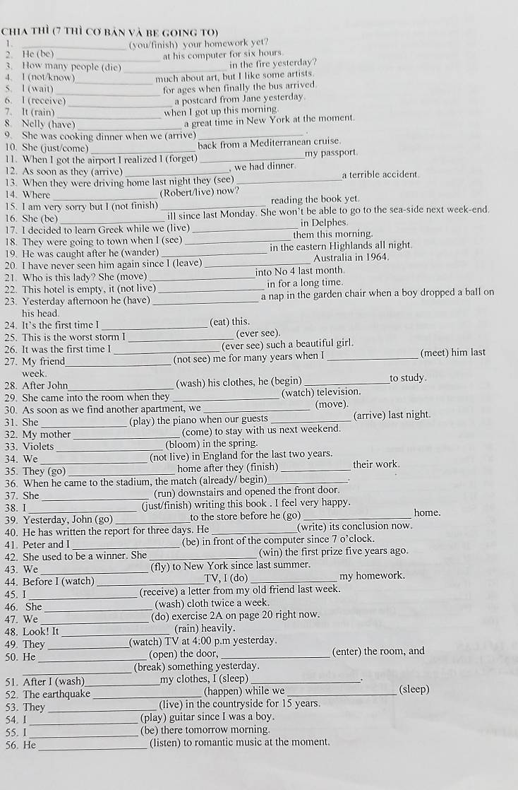 chia thì (7 thì cơ bản và be going to)
1.
2. He (bc) (you/finish) your homework yet?
_at his computer for six hours
3. How many people (die)_
in the fire yesterday?
4、 1 (not/know) much about art, but I like some artists.
5. l (wait) __for ages when finally the bus arrived.
_
6. I (receive) a postcard from Jane yesterday.
7. It (rain)_ when I got up this morning.
a great time in New York at the moment.
8. Nelly (have) _.
9. She was cooking dinner when we (arrive)_
10. She (just/come)_
back from a Mediterranean cruise.
11. When I got the airport I realized I (forget) _my passport.
12. As soon as they (arrive) , we had dinner
13. When they were driving home last night they (see) _a terrible accident
14. Where (Robert/live) now?
15. I am very sorry but I (not finish) _reading the book yet.
16. She (be) _ill since last Monday. She won’t be able to go to the sea-side next week-end.
17. I decided to learn Greek while we (live) _in Delphes.
18. They were going to town when I (see) _them this morning.
19. He was caught after he (wander) _in the eastern Highlands all night
20. I have never seen him again since I (leave) _Australia in 1964.
21. Who is this lady? She (move) _into No 4 last month.
22. This hotel is empty, it (not live) in for a long time.
23. Yesterday afternoon he (have) __a nap in the garden chair when a boy dropped a ball on
his head
24. It’s the first time I _(eat) this.
25. This is the worst storm I _(ever see).
26. It was the first time I (ever see) such a beautiful girl.
27. My friend_ _(not see) me for many years when I _(meet) him last
week
28. After John (wash) his clothes, he (begin) _to study.
29. She came into the room when they _(watch) television.
30. As soon as we find another apartment, we _(move).
31. She (play) the piano when our guests _(arrive) last night.
32. My mother _(come) to stay with us next weekend.
33. Violets _(bloom) in the spring.
34. We (not live) in England for the last two years.
35. They (go) _home after they (finish) _their work.
36. When he came to the stadium, the match (already/ begin)_
37. She _(run) downstairs and opened the front door.
(just/finish) writing this book . I feel very happy.
38. I _home.
39. Yesterday, John (go) _to the store before he (go)_
40. He has written the report for three days. He _(write) its conclusion now
41. Peter and I _(be) in front of the computer since 7 o’clock.
42. She used to be a winner. She _(win) the first prize five years ago.
43. We _(fly) to New York since last summer.
44. Before I (watch) _TV, I (do) _my homework.
45. I _(receive) a letter from my old friend last week.
46. She _(wash) cloth twice a week.
47. We _(do) exercise 2A on page 20 right now.
48. Look! It _(rain) heavily.
49. They (watch) TV at 4:00 p.m yesterday.
50. He_ _(open) the door, _(enter) the room, and
_
(break) something yesterday.
51. After I (wash) my clothes, I (sleep)_
、.
52. The earthquake _(happen) while we_ (sleep)
53. They _(live) in the countryside for 15 years.
54. I_ (play) guitar since I was a boy.
55. 1_ (be) there tomorrow morning.
56. He _(listen) to romantic music at the moment.