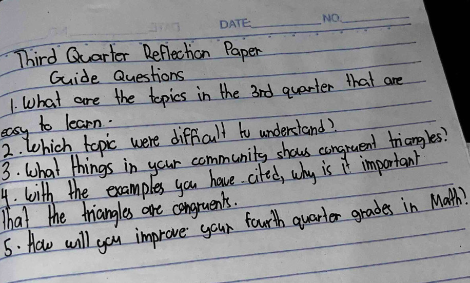 Third Quarter Reflection Paper 
Guide Questions 
1. What are the topics in the 3rd quarter that are 
easy to learn. 
2. Which topic were difficult to understand? 
3. What things in your community shows congruent triangles? 
4. with the examples you have cifed, why is it important 
That the triangles are congruents. 
5. How will you improve your fourth quarter grades in Math)