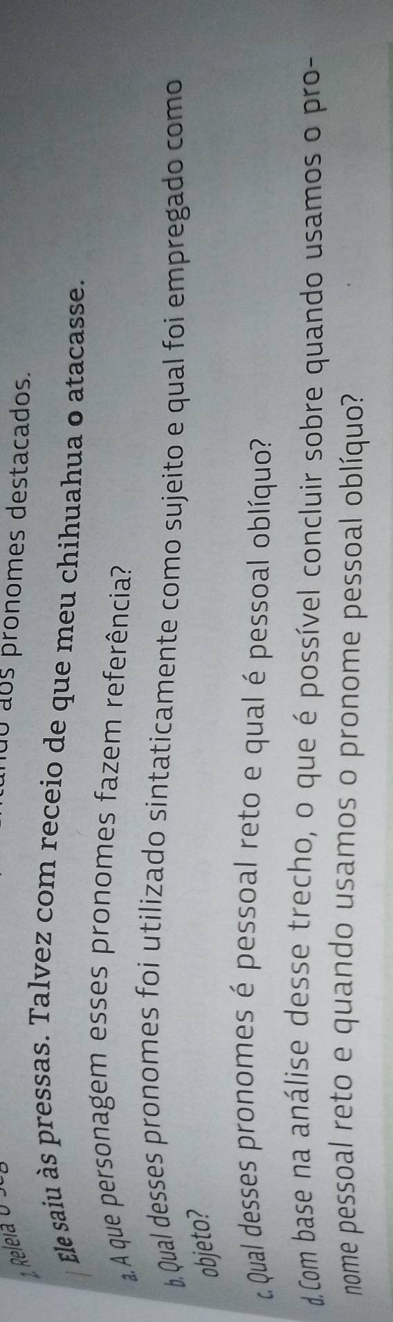 nãó aos pronomes destacados. 
Ele saiu às pressas. Talvez com receio de que meu chihuahua o atacasse. 
A que personagem esses pronomes fazem referência? 
b. Qual desses pronomes foi utilizado sintaticamente como sujeito e qual foi empregado como 
objeto? 
t Qual desses pronomes é pessoal reto e qual é pessoal oblíquo? 
d.Com base na análise desse trecho, o que é possível concluir sobre quando usamos o pro- 
nome pessoal reto e quando usamos o pronome pessoal oblíquo?