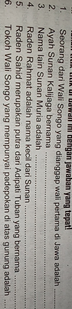 itik of bawan ini dengan jawaban yang tepat! 
1. Seorang dari Wali Songo yang dianggap wali pertama di Jawa adalah_ 
2. Ayah Sunan Kalijaga bernama_ 
3. Nama lain Sunan Muria adalah_ 
4. Raden Rahmat adalah nama kecil dari Sunan_ 
5. Raden Sahid merupakan putra dari Adipati Tuban yang bernama_ 
6. Tokoh Wali Songo yang mempunyai padepokan di atas gunung adalah_