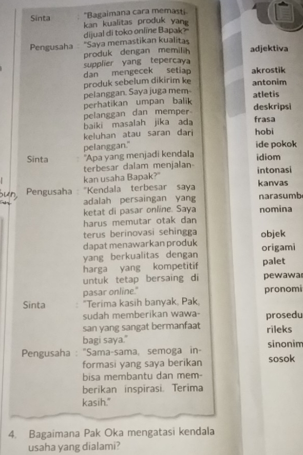 Sinta "Bagaimana cara memasti 
kan kualitas produk yang 
dijual di toko online Bapak? 
Pengusaha "Saya memastikan kualitas 
produk dengan memilih adjektiva 
supplier yang tepercay 
dan mengecek setiap akrostik 
produk sebelum dikirim ke antonim 
pelanggan. Saya juga mem- atletis 
perhatikan umpan balik 
deskripsi 
pelanggan dan memper 
baiki masalah jika ada frasa 
keluhan atau saran dari hobi 
pelanggan." ide pokok 
Sinta "Apa yang menjadi kendala idiom 
terbesar dalam menjalan- intonasi 
kan usaha Bapak?" 
kanvas 
Pengusaha "Kendala terbesar saya 
adalah persaingan yang narasumb 
ketat di pasar online. Saya nomina 
harus memutar otak dan 
terus berinovasi sehingga objek 
dapat menawarkan produk origami 
yang berkualitas dengan 
harga yang kompetitif palet 
untuk tetap bersaing di pewawar 
pasar online." pronomi 
Sinta "Terima kasih banyak, Pak, 
sudah memberikan wawa- 
prosedu 
san yang sangat bermanfaat rileks 
bagi saya." 
Pengusaha : "Sama-sama, semoga in- sinonim 
formasi yang saya berikan sosok 
bisa membantu dan mem- 
berikan inspirasi. Terima 
kasih." 
4. Bagaimana Pak Oka mengatasi kendala 
usaha yang dialami?