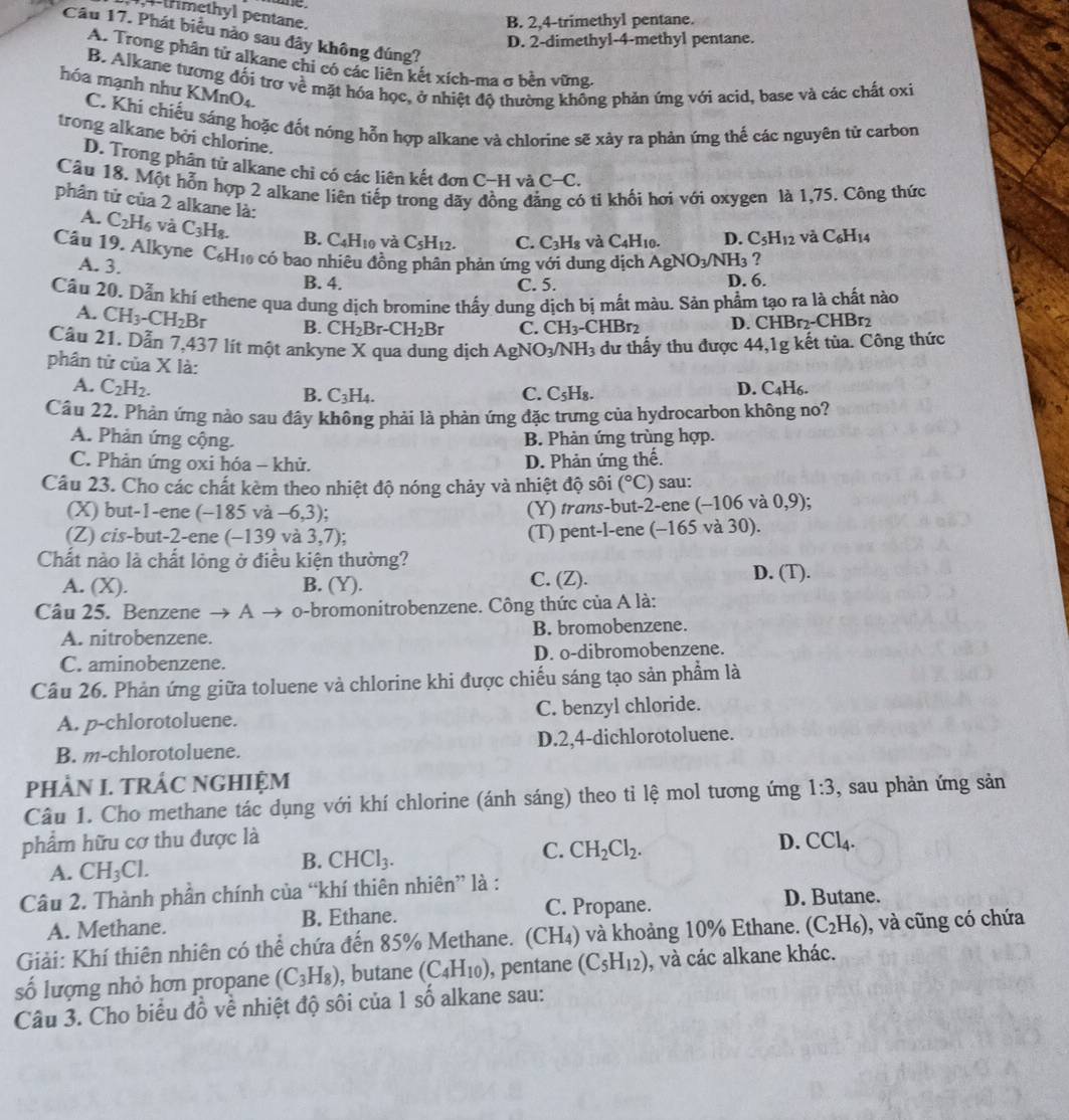 -trimethyl pentane.
B. 2,4-trimethyl pentane.
Câu 17. Phát biểu nào sau đây không đúng?
D. 2-dimethyl-4-methyl pentane.
A. Trong phân tử alkane chi có các liên kết xích-ma σ bền vững.
B. Alkane tương đổi trơ về mặt hóa học, ở nhiệt độ thường khổng phản ứng với acid, base và các chất oxi
hóa mạnh như KMnO4.
C. Khi chiếu sáng hoặc đốt nóng hỗn hợp alkane và chlorine sẽ xảy ra phản ứng thế các nguyên tử carbon
trong alkane bởi chlorine.
D. Trong phân tử alkane chỉ có các liên kết đơn C−H và C-C.
Câu 18. Một hỗn hợp 2 alkane liên tiếp trong dãy đồng đã 6 tỉ khối hơi với oxygen là 1,75. Công thức
phân tử của 2 alkane là: C. C_3H_8 và C_4H_10. D. C_5H_12 và C_6H_14
A. C_2H_6 và C_3H_8. B. C_4H_10 và C_5H_12.
Câu 19. Alkyne C_6H_10 có bao nhiêu đồng phân phản ứng với dung dịch AgNO_3/NH_3 ?
A. 3.
B. 4. C. 5. D. 6.
Cầu 20. Dẫn khí ethene qua dung dịch bromine thấy dung dịch bị mất màu. Sản phẩm tạo ra là chất nào
A. CH_3-CH_2Br B. CH_2Br-CH_2Br C. CH_3-CHBr_2 D. CHBr2-CHBr2
Câu 21. Dẫn 7,437 lít một ankyne X qua dung dịch / AgNO_3/NH_3 dư thấy thu được 44,1g kết tủa. Công thức
phân tử của X là:
A. C_2H_2. D. C_4H_6.
B. C_3H_4. C. C_5H_8.
Cầu 22. Phản ứng nào sau đây không phải là phản ứng đặc trưng của hydrocarbon không no?
A. Phản ứng cộng. B. Phản ứng trùng hợp.
C. Phản ứng oxi hóa - khử. D. Phản ứng thế.
Cầâu 23. Cho các chất kèm theo nhiệt độ nóng chảy và nhiệt độ sôi (^circ C) sau:
(X) but-1-ene (-185va-6,3) (Y) trans-but-2-ene ( (-106va 0,9)
(Z) cis-but-2-ene (-139 và 3,7) (T) pent-l-ene (-165 và 30)
Chất nào là chất lỏng ở điều kiện thường?
A. (X). B. (Y). C. (Z). D. (T).
Câu 25. Benzene → A → o-bromonitrobenzene. Công thức của A là:
A. nitrobenzene. B. bromobenzene.
C. aminobenzene. D. o-dibromobenzene.
Cầu 26. Phản ứng giữa toluene và chlorine khi được chiếu sáng tạo sản phẩm là
A. p-chlorotoluene. C. benzyl chloride.
B. m-chlorotoluene. D.2,4-dichlorotoluene.
PHÀN I. TRÁC NGHIỆM
Câu 1. Cho methane tác dụng với khí chlorine (ánh sáng) theo tỉ lệ mol tương ứng 1:3 , sau phản ứng sản
phẩm hữu cơ thu được là D. CCl_4.
A. CH_3Cl.
B. CHCl_3.
C. CH_2Cl_2.
Câu 2. Thành phần chính của “khí thiên nhiên” là :
A. Methane. B. Ethane. C. Propane.
D. Butane.
Giải: Khí thiên nhiên có thể chứa đến 85% Methane. (CH₄) và khoảng 10% Ethane. (C_2H_6) , và cũng có chứa
số lượng nhỏ hơn propane (C_3H_8) , butane (C_4H_10) , pentane (C_5H_12) , và các alkane khác.
Câu 3. Cho biểu đồ về nhiệt độ sôi của 1 số alkane sau: