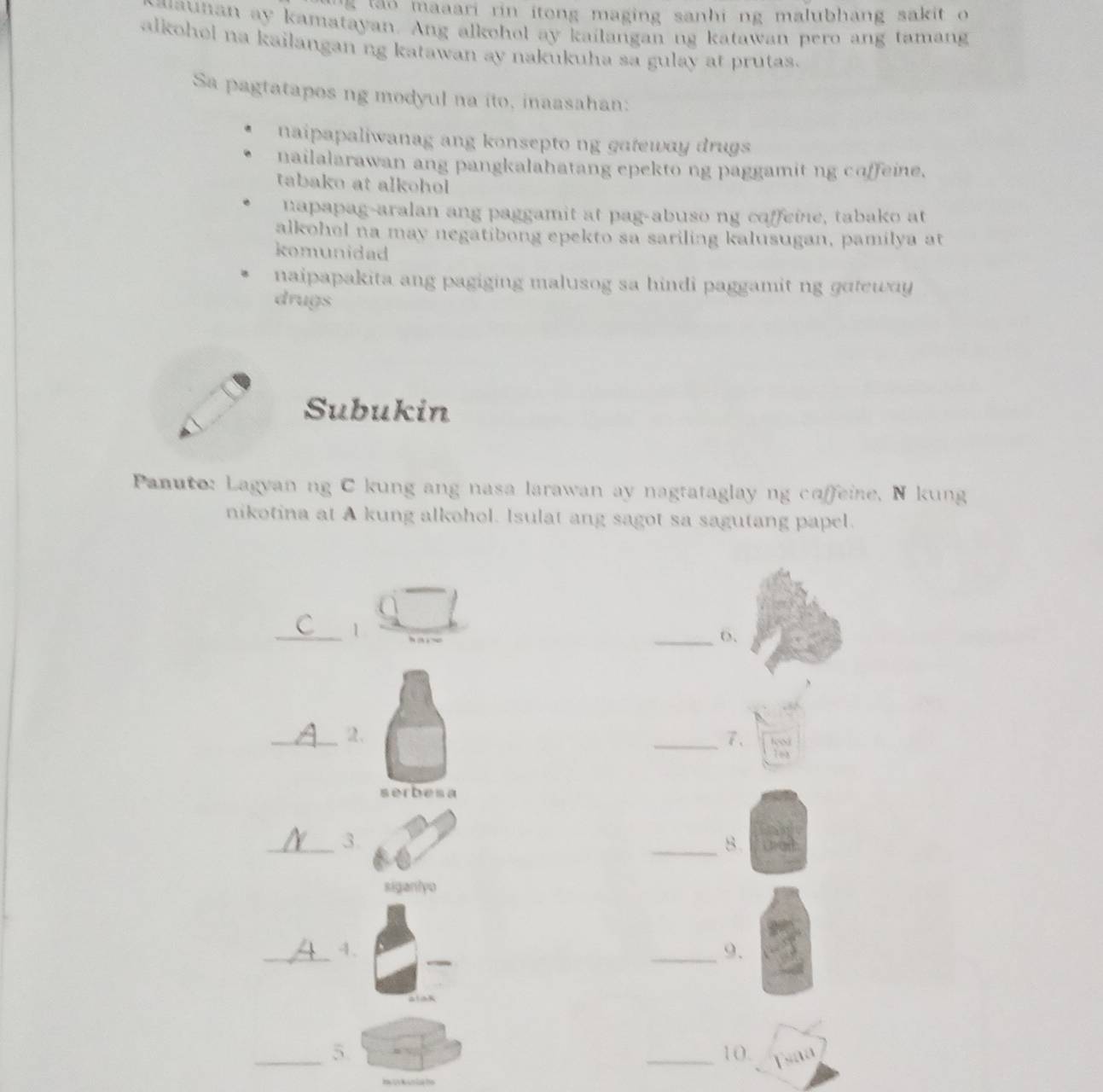 tao maaari rin itong maging sanhi ng malubhang sakit o 
waunan ay kamatayan. Ang alkohol ay kailangan ng katawan pero ang tamang
alkohel na kailangan ng katawan ay nakukuha sa gulay at prutas.
Sa pagtatapos ng modyul na ito, inaasahan:
naipapaliwanag ang konsepto ng gateway drugs
nailalarawan ang pangkalahatang epekto ng paggamit ng coffeine.
tabako at alkohol
napapag-aralan ang paggamit at pag-abuso ng coffeine, tabako at
alkohel na may negatibong epekto sa sariling kalusugan, pamilya at
komunidad
naipapakita ang pagiging malusog sa hindi paggamit ng gateway
drugs
Subukin
Panuto: Lagyan ng C kung ang nasa larawan ay nagtataglay ng caffeine, N kung
nikotina at A kung alkohol. Isulat ang sagot sa sagutang papel.
_1
_6.
_2.
_7、
serbesa
_3
_8
siganlyo
_4
_9.
_5. _10. sa