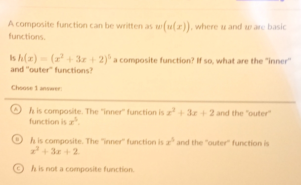 A composite function can be written as w(u(x)) , where u and w are basic
functions.
Is h(x)=(x^2+3x+2)^5 a composite function? If so, what are the ''inner''
and "outer" functions?
Choose 1 answer:
A h is composite. The ''inner'' function is x^2+3x+2 and the ''outer''
function is x^5.
B h is composite. The ''inner' function is x^5 and the "outer" function is
x^2+3x+2.
h is not a composite function.