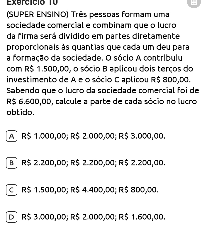 Exercício T0
(SUPER ENSINO) Três pessoas formam uma
sociedade comercial e combinam que o lucão
da firma será dividido em partes diretamente
proporcionais às quantias que cada um deu para
a formação da sociedade. O sócio A contribuiu
com R$ 1.500,00, o sócio B aplicou dois terços do
investimento de A e o sócio C aplicou R$ 800,00.
Sabendo que o lucão da sociedade comercial foi de
R$ 6.600,00, calcule a parte de cada sócio no lucro
obtido.
A) R$ 1.000,00; R$ 2.000,00; R$ 3.000,00.
B ) R$ 2.200,00; R$ 2.200,00; R$ 2.200,00.
c| R$ 1.500,00; R$ 4.400,00; R$ 800,00.
D ) R$ 3.000,00; R$ 2.000,00; R$ 1.600,00.