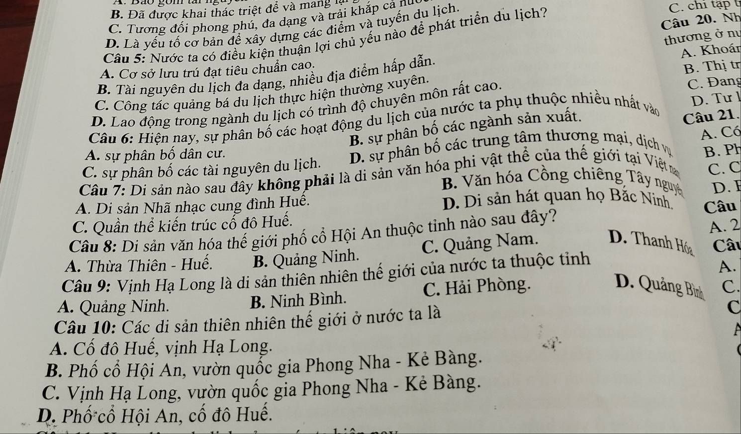 B. Đã được khai thác triệt để và mang
C. Tương đối phong phú, đa dạng và trải khắp cả nuy
Câu 20. Nh
D. Là yếu tố cơ bản để xây dựng các điểm và tuyến du lịch.
Câu 5: Nước ta có điều kiện thuận lợi chủ yếu nào để phát triển du lịch?
C. chi tập t
A. Khoán
B. Tài nguyên du lịch đa dạng, nhiều địa điểm hấp dẫn.  thương ở nư
A. Cơ sở lưu trú đạt tiêu chuẩn cao.
B. Thị t
C. Công tác quảng bá du lịch thực hiện thường xuyên.
D. Lao động trong ngành du lịch có trình độ chuyên môn rất cao. C. Đang
Câu 6: Hiện nay, sự phân bố các hoạt động du lịch của nước ta phụ thuộc nhiều nhất vào D. Tư l
B. sự phân bố các ngành sản xuất.
Câu 21.
A. Có
A. sự phân bố dân cư.
C. sự phân bố các tài nguyên du lịch. D. sự phân bố các trung tâm thương mại, dịch vụ B. Ph
Câu 7: Di sản nào sau đây không phải là di sản văn hóa phi vật thể của thế giới tại Việtm C. C
B. Văn hóa Cồng chiêng Tây nguyê D. F
A. Di sản Nhã nhạc cung đình Huê. D. Di sản hát quan họ Bắc Ninh. Câu
C. Quần thể kiến trúc cổ đô Huế.
Câu 8: Di sản văn hóa thế giới phố cổ Hội An thuộc tỉnh nào sau đây?
A. 2
A. Thừa Thiên - Huế. B. Quảng Ninh. C. Quảng Nam.
D. Thanh Hóa Câu
Câu 9: Vịnh Hạ Long là di sản thiên nhiên thế giới của nước ta thuộc tỉnh
A.
C. Hải Phòng. D. Quảng Bình C
A. Quảng Ninh. B. Ninh Bình.
Câu 10: Các di sản thiên nhiên thế giới ở nước ta là
C
A. Cố đô Huế, vịnh Hạ Long.
B. Phố cổ Hội An, vườn quốc gia Phong Nha - Kẻ Bàng.
C. Vịnh Hạ Long, vườn quốc gia Phong Nha - Kẻ Bàng.
D. Phố cổ Hội An, cố đô Huế.