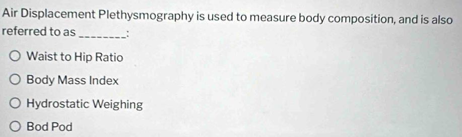 Air Displacement Plethysmography is used to measure body composition, and is also
referred to as _:
Waist to Hip Ratio
Body Mass Index
Hydrostatic Weighing
Bod Pod