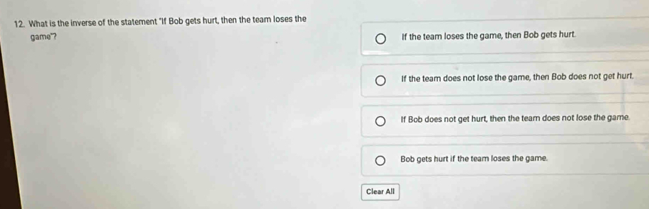 What is the inverse of the statement "If Bob gets hurt, then the team loses the
game"? If the team loses the game, then Bob gets hurt.
If the team does not lose the game, then Bob does not get hurt.
If Bob does not get hurt, then the team does not lose the game.
Bob gets hurt if the team loses the game.
Clear All