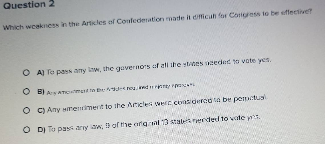 Which weakness in the Articles of Confederation made it difficult for Congress to be effective?
A) To pass any law, the governors of all the states needed to vote yes.
B) Any amendment to the Articles required majority approval.
C) Any amendment to the Articles were considered to be perpetual.
D) To pass any law, 9 of the original 13 states needed to vote yes.