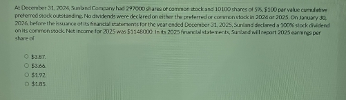 At December 31, 2024, Sunland Company had 297000 shares of common stock and 10100 shares of 5%, $100 par value cumulative
preferred stock outstanding. No dividends were declared on either the preferred or common stock in 2024 or 2025. On January 30,
2026, before the issuance of its fancial statements for the year ended December 31, 2025, Sunland declared a 100% stock dividend
on its common stock. Net income for 2025 was $1148000. In its 2025 fnancial statements, Sunland will report 2025 earnings per
share of
$3.87.
$3.66.
$1.92.
$185