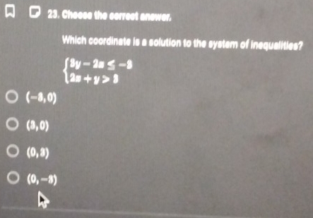 Cheose the correst anower.
Which coordinate is a solution to the system of inequalities?
beginarrayl 3y-2a≤ -8 2a+y>3endarray.
(-8,0)
(3,0)
(0,3)
(0,-8)