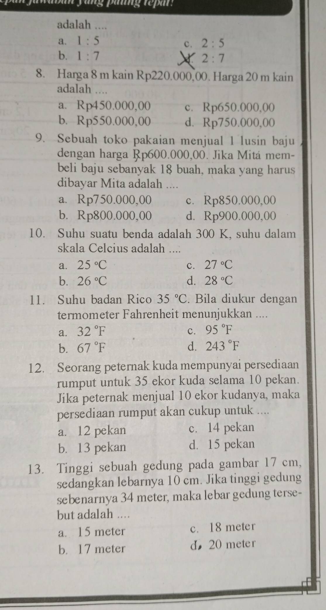 aban yung patng repar:
adalah ....
a. 1:5 2:5
c.
b. 1:7
2:7
8. Harga 8 m kain Rp220.000,00. Harga 20 m kain
adalah ..
a. Rp450.000,00 c. Rp650.000,00
b. Rp550.000,00 d. Rp750.000,00
9. Sebuah toko pakaian menjual 1 lusin baju
dengan harga Rp600.000,00. Jika Mitá mem-
beli baju sebanyak 18 buah, maka yang harus
dibayar Mita adalah ....
a. Rp750.000,00 c. Rp850.000,00
b. Rp800.000,00 d. Rp900.000,00
10. Suhu suatu benda adalah 300 K, suhu dalam
skala Celcius adalah ....
a. 25°C c. 27°C
b. 26°C d. 28°C
11. Suhu badan Rico 35°C. Bila diukur dengan
termometer Fahrenheit menunjukkan ....
a. 32°F c. 95°F
b. 67°F d. 243°F
12. Seorang peternak kuda mempunyai persediaan
rumput untuk 35 ekor kuda selama 10 pekan.
Jika peternak menjual 10 ekor kudanya, maka
persediaan rumput akan cukup untuk ....
a. 12 pekan c. 14 pekan
b. 13 pekan d. 15 pekan
13. Tinggi sebuah gedung pada gambar 17 cm,
sedangkan lebarnya 10 cm. Jika tinggi gedung
sebenarnya 34 meter, maka lebar gedung terse-
but adalah ....
a. 15 meter c. 18 meter
b. 17 meter d， 20 meter