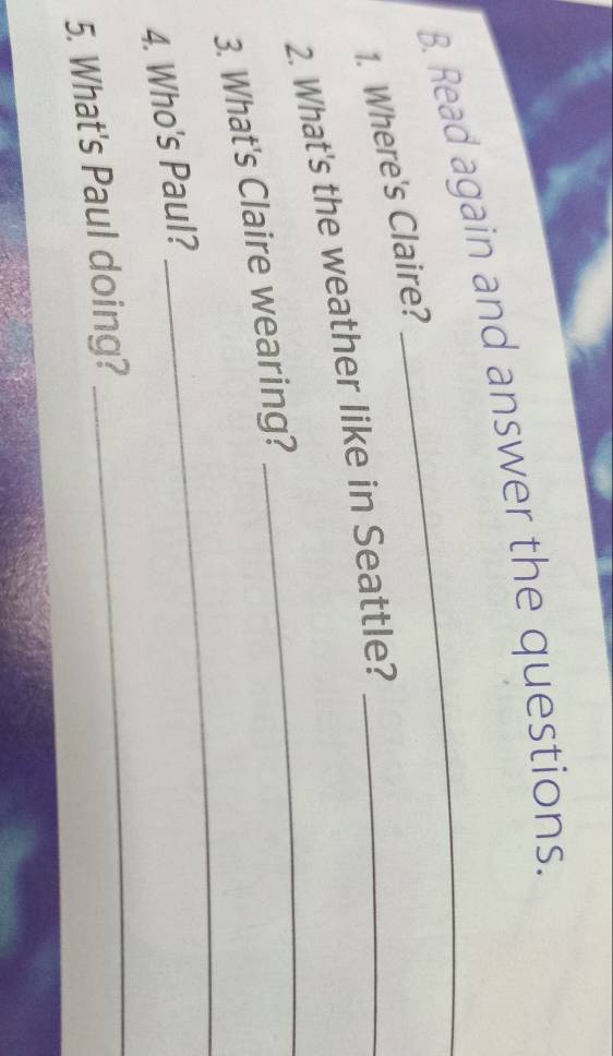 Read again and answer the questions. 
1. Where's Claire? 
2. What's the weather like in Seattle?_ 
_ 
3. What's Claire wearing? 
_ 
4. Who's Paul? 
5. What's Paul doing? 
_