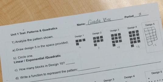 Period 
_ 
Name 
_ 
Unit 1 Test: Patterns & Quadratics 
1) Analyze the pattern shown. Design 1 Design 2 Design 3 Design 4 Design 5
1s 
a) Draw design 5 in the space provided. 
1 
Linear / Exponential /Quadratic _10 
b) Circle one. 
c) How many blocks in Design 10?_ 
d) Write a function to represent the pattern: 
Design 3 Design 4 Design 5