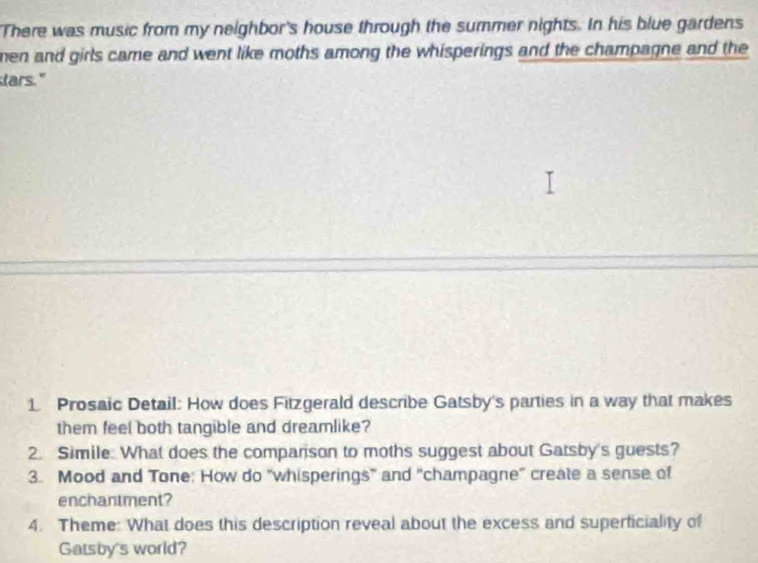 There was music from my neighbor's house through the summer nights. In his blue gardens 
men and girls came and went like moths among the whisperings and the champagne and the 
stars." 
1. Prosaic Detail: How does Fitzgerald describe Gatsby's parties in a way that makes 
them feel both tangible and dreamlike? 
2. Simile. What does the companson to moths suggest about Gatsby's guests? 
3. Mood and Tone: How do "whisperings" and "champagne” create a sense of 
enchantment? 
4. Theme: What does this description reveal about the excess and superficiality of 
Gatsby's world?