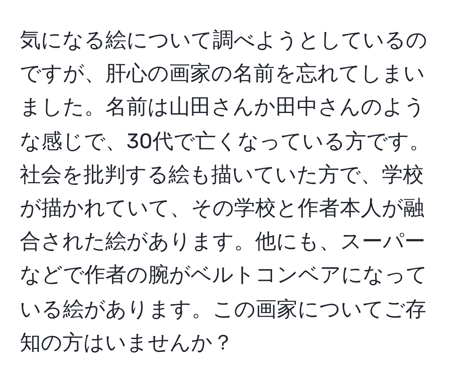 気になる絵について調べようとしているのですが、肝心の画家の名前を忘れてしまいました。名前は山田さんか田中さんのような感じで、30代で亡くなっている方です。社会を批判する絵も描いていた方で、学校が描かれていて、その学校と作者本人が融合された絵があります。他にも、スーパーなどで作者の腕がベルトコンベアになっている絵があります。この画家についてご存知の方はいませんか？