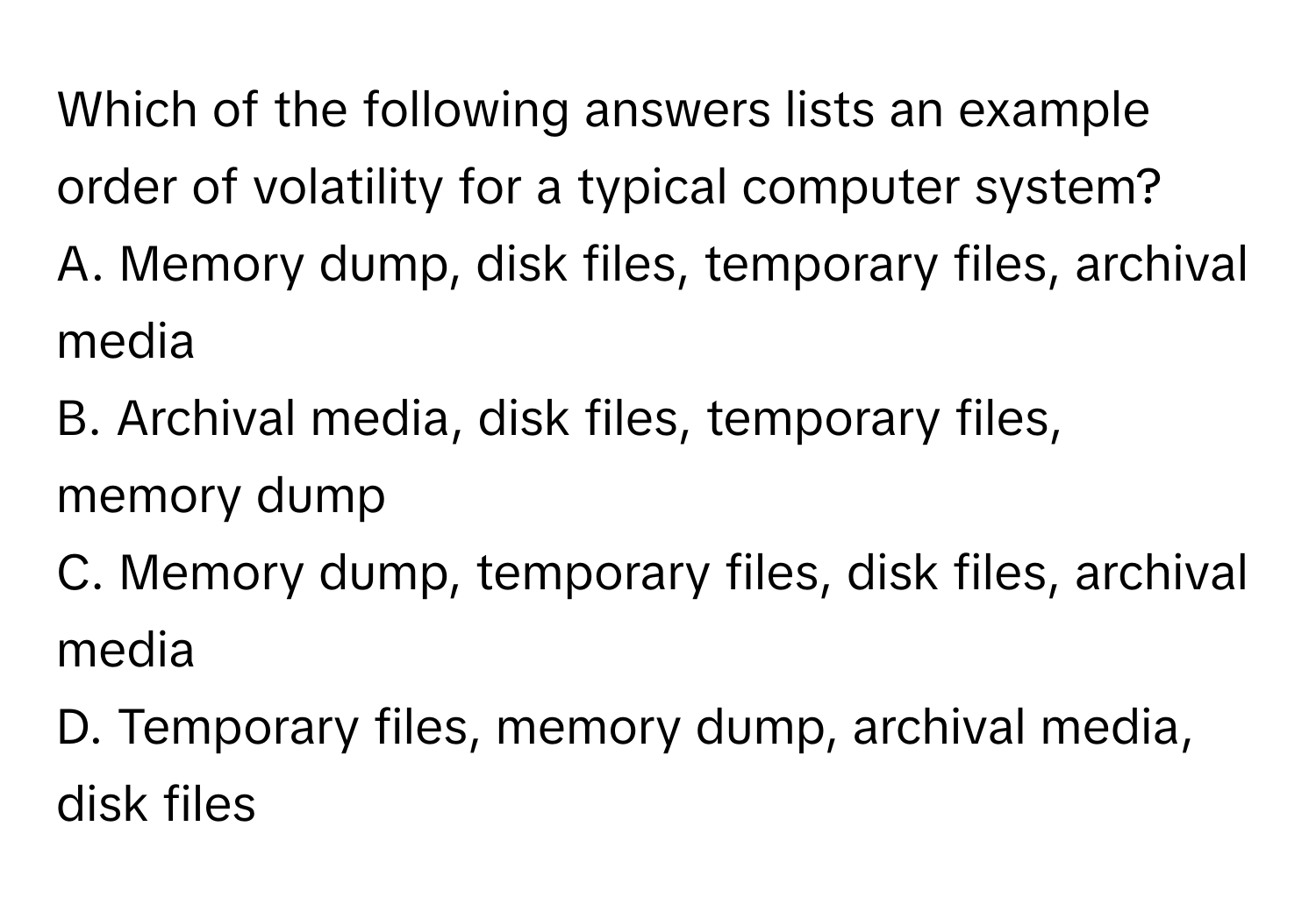 Which of the following answers lists an example order of volatility for a typical computer system?

A. Memory dump, disk files, temporary files, archival media
B. Archival media, disk files, temporary files, memory dump
C. Memory dump, temporary files, disk files, archival media
D. Temporary files, memory dump, archival media, disk files